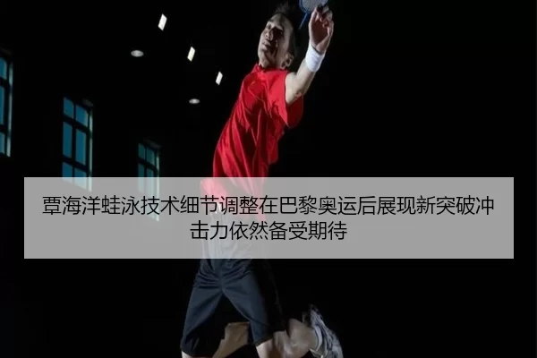 覃海洋蛙泳技术细节调整在巴黎奥运后展现新突破冲击力依然备受期待